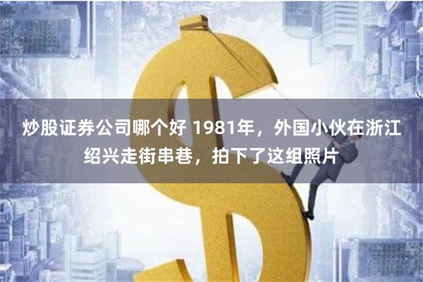 炒股证券公司哪个好 1981年，外国小伙在浙江绍兴走街串巷，拍下了这组照片