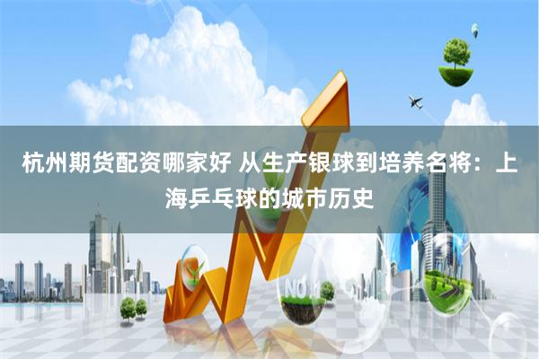 杭州期货配资哪家好 从生产银球到培养名将：上海乒乓球的城市历史