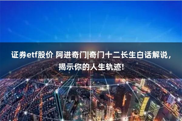 证券etf股价 阿进奇门|奇门十二长生白话解说，揭示你的人生轨迹!