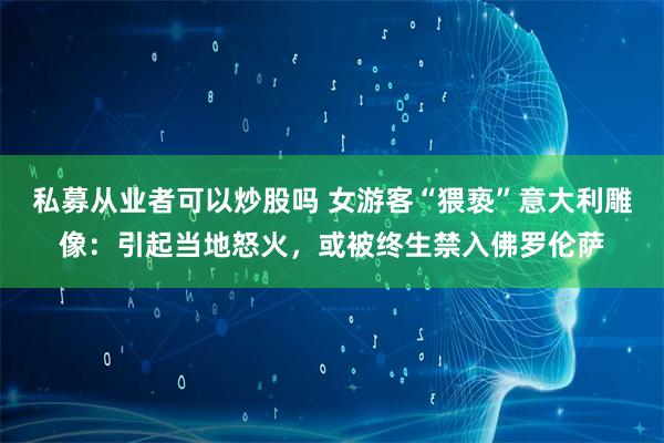 私募从业者可以炒股吗 女游客“猥亵”意大利雕像：引起当地怒火，或被终生禁入佛罗伦萨