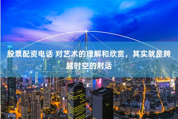 股票配资电话 对艺术的理解和欣赏，其实就是跨越时空的对话