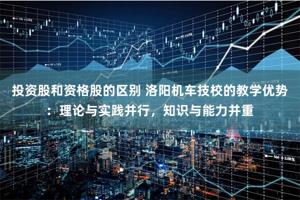 投资股和资格股的区别 洛阳机车技校的教学优势：理论与实践并行，知识与能力并重