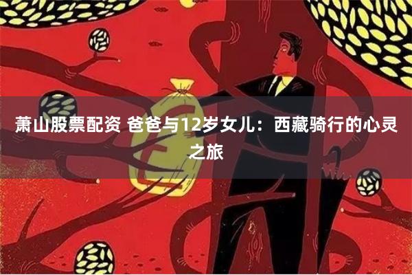 萧山股票配资 爸爸与12岁女儿：西藏骑行的心灵之旅