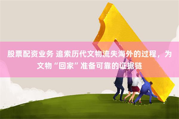 股票配资业务 追索历代文物流失海外的过程，为文物“回家”准备可靠的证据链