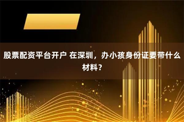 股票配资平台开户 在深圳，办小孩身份证要带什么材料？