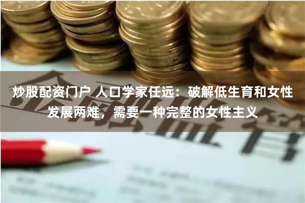 炒股配资门户 人口学家任远：破解低生育和女性发展两难，需要一种完整的女性主义
