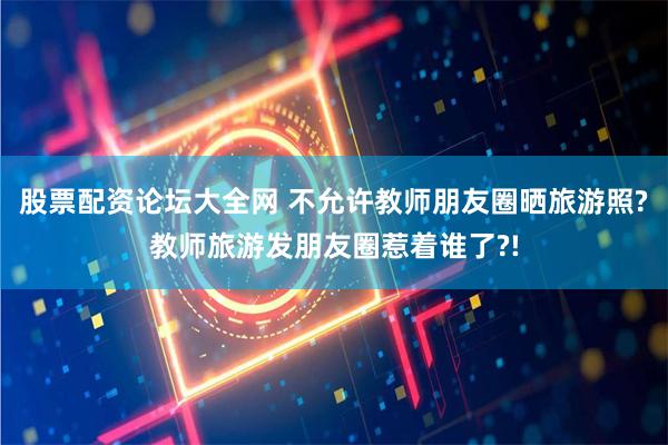 股票配资论坛大全网 不允许教师朋友圈晒旅游照?教师旅游发朋友圈惹着谁了?!