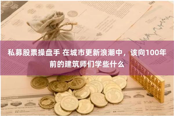 私募股票操盘手 在城市更新浪潮中，该向100年前的建筑师们学些什么