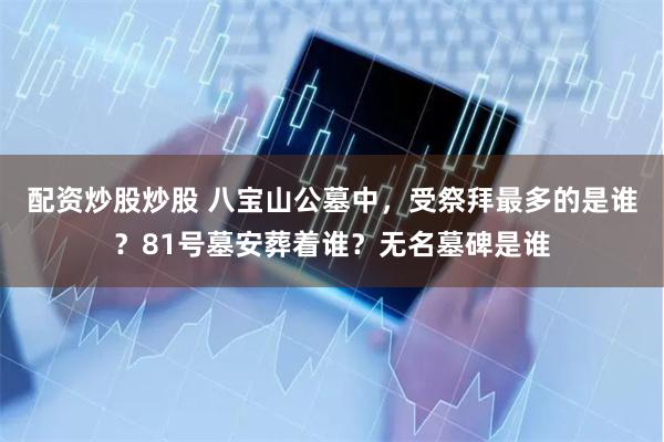 配资炒股炒股 八宝山公墓中，受祭拜最多的是谁？81号墓安葬着谁？无名墓碑是谁