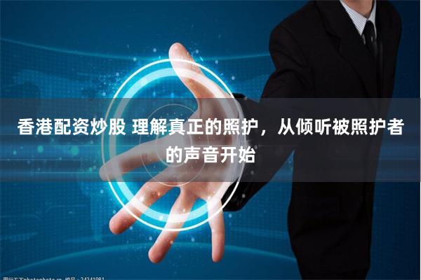 香港配资炒股 理解真正的照护，从倾听被照护者的声音开始