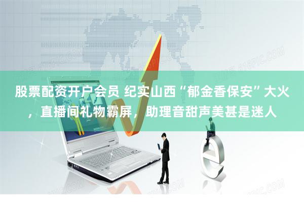 股票配资开户会员 纪实山西“郁金香保安”大火，直播间礼物霸屏，助理音甜声美甚是迷人