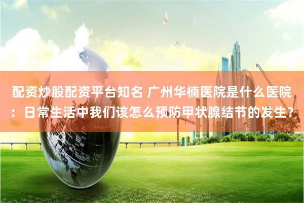 配资炒股配资平台知名 广州华楠医院是什么医院：日常生活中我们该怎么预防甲状腺结节的发生？