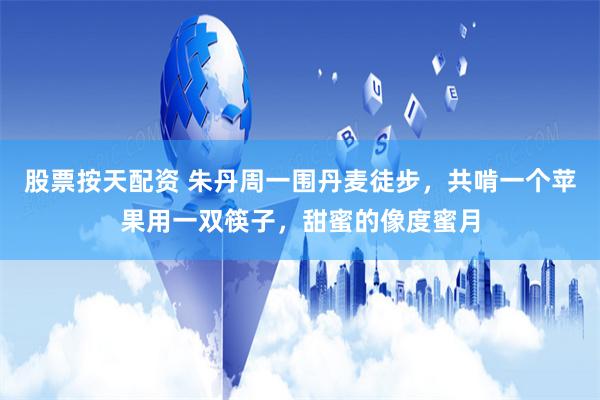 股票按天配资 朱丹周一围丹麦徒步，共啃一个苹果用一双筷子，甜蜜的像度蜜月