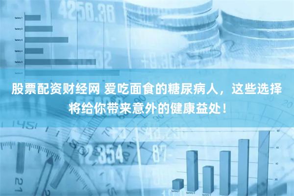 股票配资财经网 爱吃面食的糖尿病人，这些选择将给你带来意外的健康益处！