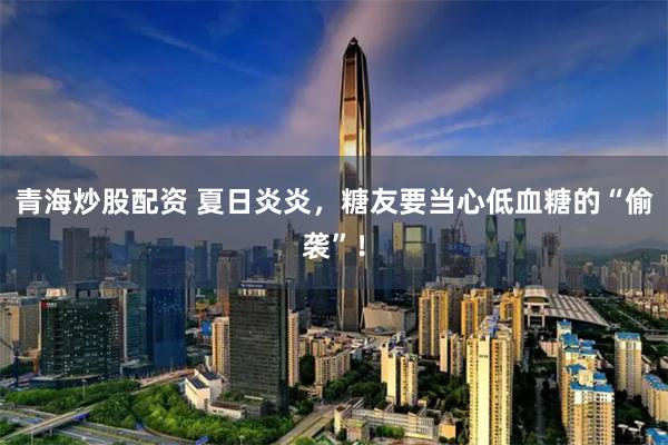 青海炒股配资 夏日炎炎，糖友要当心低血糖的“偷袭”！