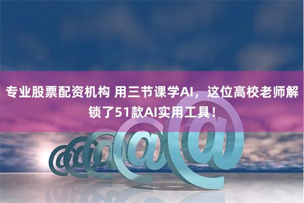 专业股票配资机构 用三节课学AI，这位高校老师解锁了51款AI实用工具！