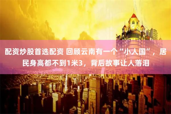 配资炒股首选配资 回顾云南有一个“小人国”，居民身高都不到1米3，背后故事让人落泪