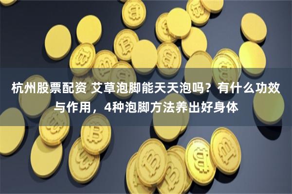 杭州股票配资 艾草泡脚能天天泡吗？有什么功效与作用，4种泡脚方法养出好身体