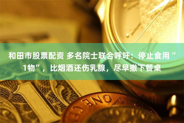 和田市股票配资 多名院士联合呼吁：停止食用“1物”，比烟酒还伤乳腺，尽早撤下餐桌