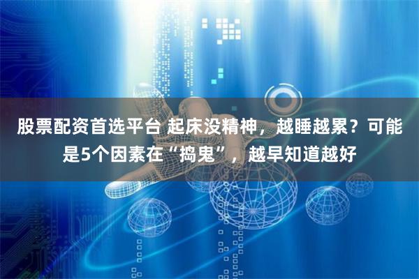 股票配资首选平台 起床没精神，越睡越累？可能是5个因素在“捣鬼”，越早知道越好