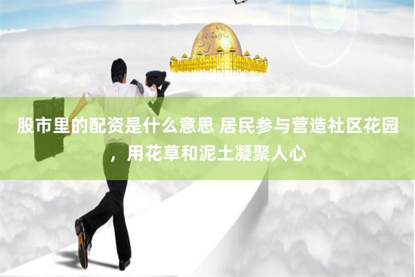 股市里的配资是什么意思 居民参与营造社区花园，用花草和泥土凝聚人心