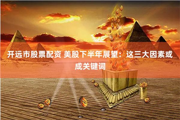 开远市股票配资 美股下半年展望：这三大因素或成关键词