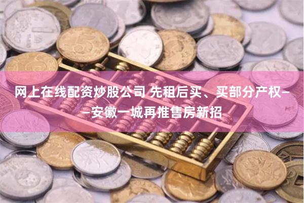 网上在线配资炒股公司 先租后买、买部分产权——安徽一城再推售房新招