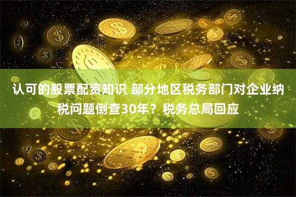 认可的股票配资知识 部分地区税务部门对企业纳税问题倒查30年？税务总局回应