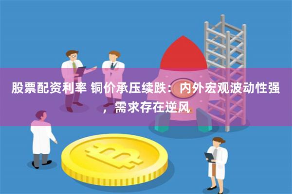 股票配资利率 铜价承压续跌：内外宏观波动性强，需求存在逆风