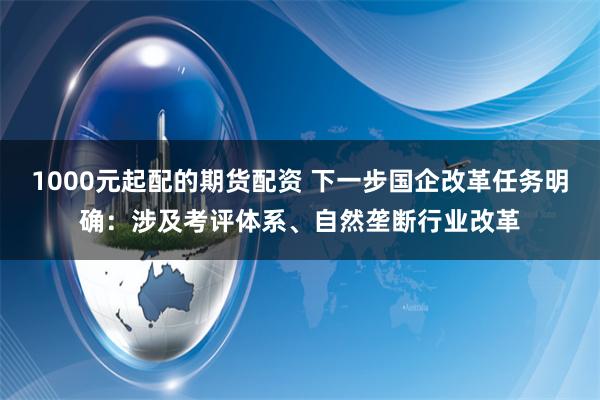 1000元起配的期货配资 下一步国企改革任务明确：涉及考评体系、自然垄断行业改革