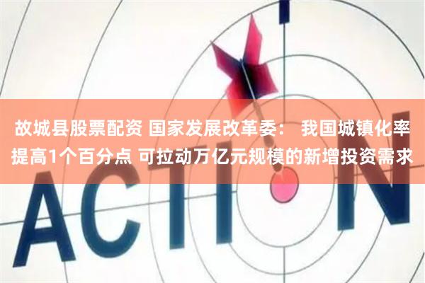 故城县股票配资 国家发展改革委： 我国城镇化率提高1个百分点 可拉动万亿元规模的新增投资需求