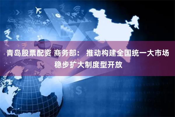 青岛股票配资 商务部： 推动构建全国统一大市场 稳步扩大制度型开放