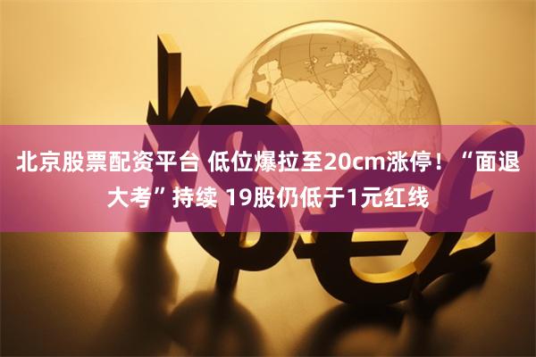 北京股票配资平台 低位爆拉至20cm涨停！“面退大考”持续 19股仍低于1元红线