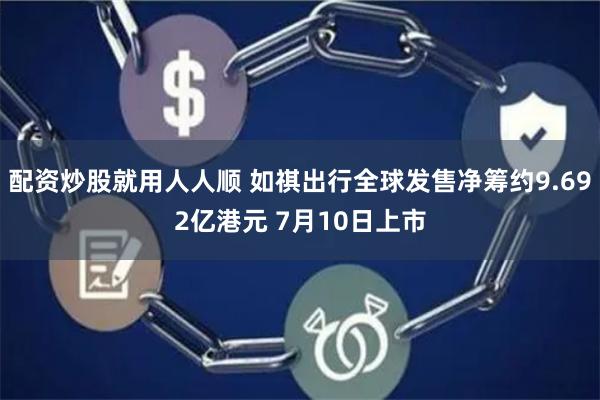 配资炒股就用人人顺 如祺出行全球发售净筹约9.692亿港元 7月10日上市