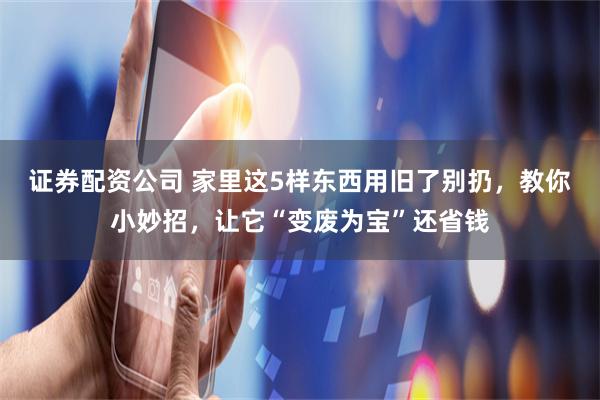证券配资公司 家里这5样东西用旧了别扔，教你小妙招，让它“变废为宝”还省钱