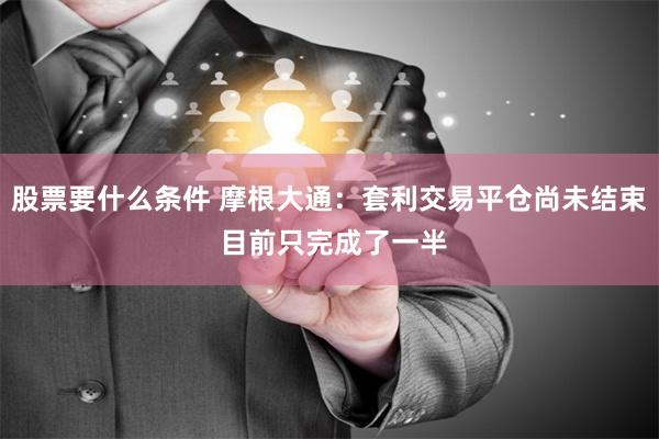 股票要什么条件 摩根大通：套利交易平仓尚未结束 目前只完成了一半