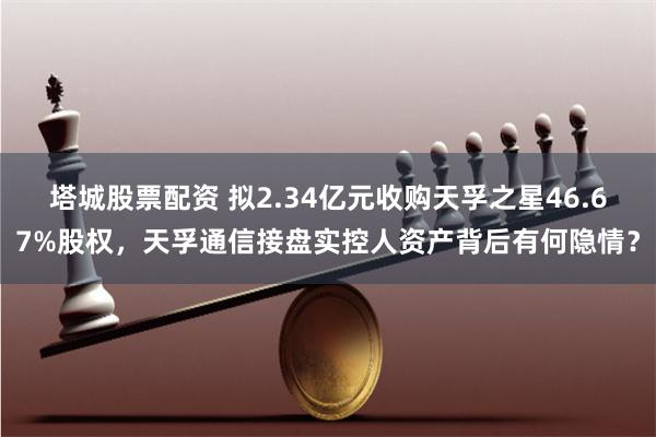 塔城股票配资 拟2.34亿元收购天孚之星46.67%股权，天孚通信接盘实控人资产背后有何隐情？
