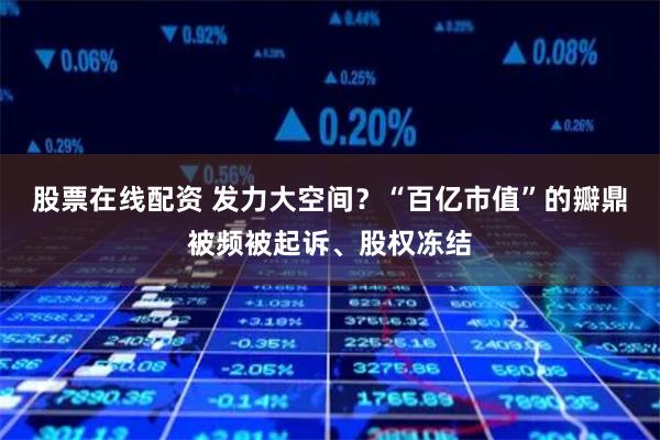 股票在线配资 发力大空间？“百亿市值”的瓣鼎被频被起诉、股权冻结
