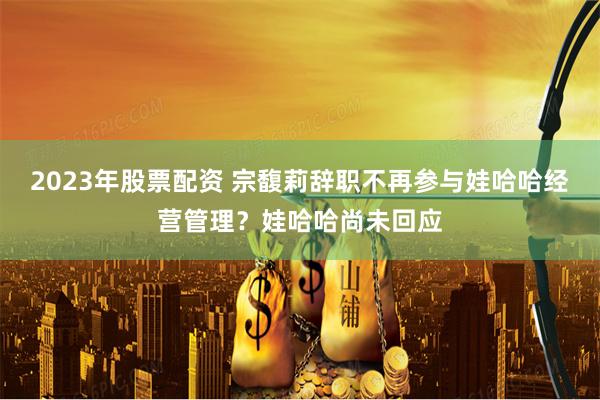 2023年股票配资 宗馥莉辞职不再参与娃哈哈经营管理？娃哈哈尚未回应