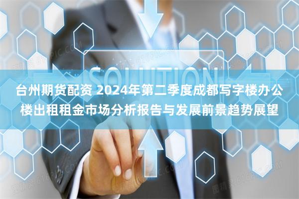 台州期货配资 2024年第二季度成都写字楼办公楼出租租金市场分析报告与发展前景趋势展望