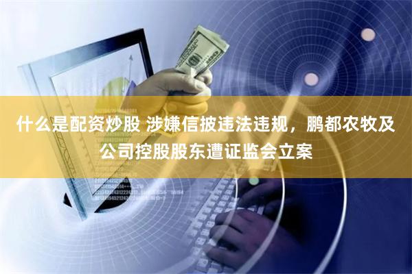 什么是配资炒股 涉嫌信披违法违规，鹏都农牧及公司控股股东遭证监会立案