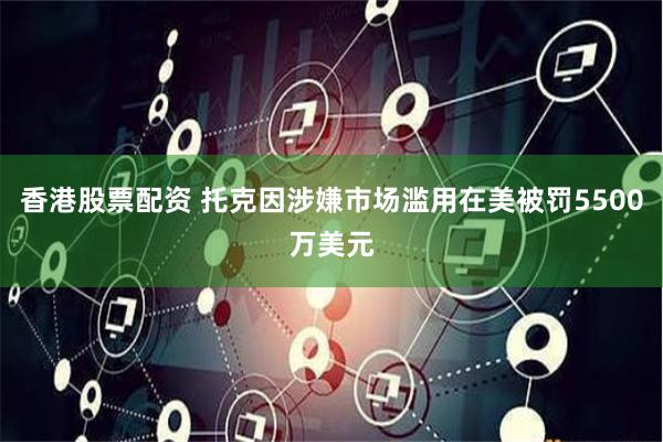 香港股票配资 托克因涉嫌市场滥用在美被罚5500万美元