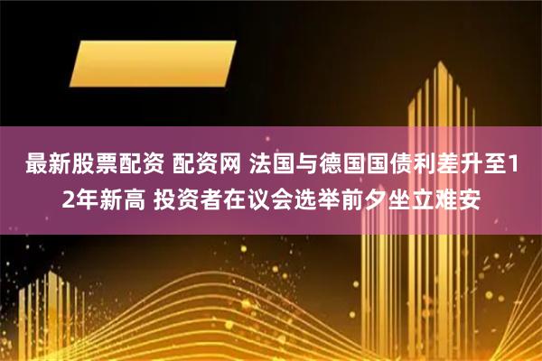 最新股票配资 配资网 法国与德国国债利差升至12年新高 投资者在议会选举前夕坐立难安