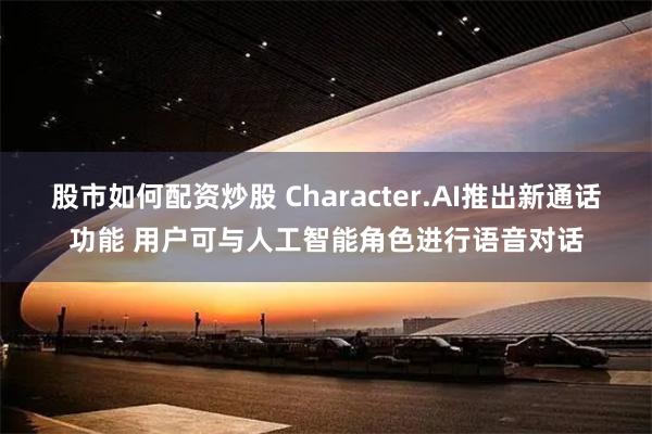股市如何配资炒股 Character.AI推出新通话功能 用户可与人工智能角色进行语音对话