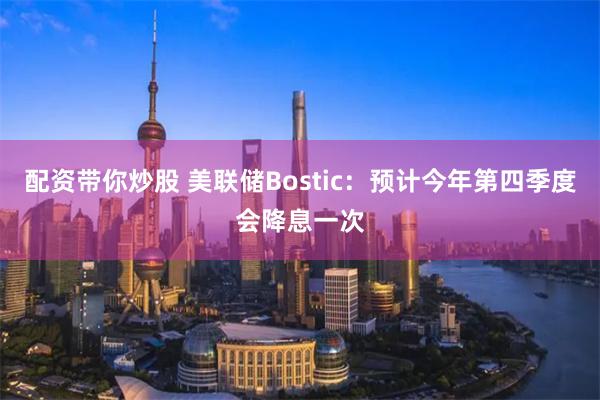 配资带你炒股 美联储Bostic：预计今年第四季度会降息一次