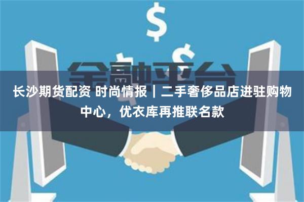 长沙期货配资 时尚情报｜二手奢侈品店进驻购物中心，优衣库再推联名款