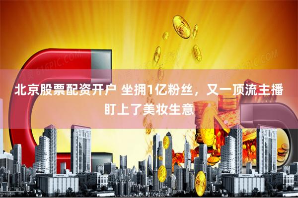 北京股票配资开户 坐拥1亿粉丝，又一顶流主播盯上了美妆生意