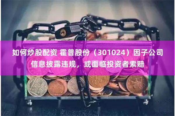 如何炒股配资 霍普股份（301024）因子公司信息披露违规，或面临投资者索赔