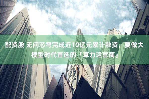 配资股 无问芯穹完成近10亿元累计融资，要做大模型时代首选的「算力运营商」