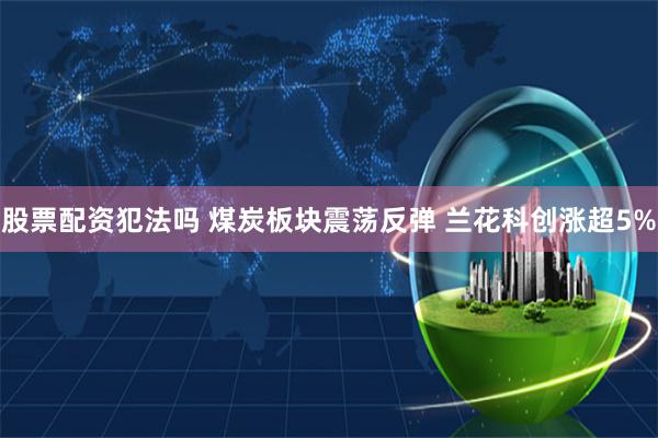 股票配资犯法吗 煤炭板块震荡反弹 兰花科创涨超5%